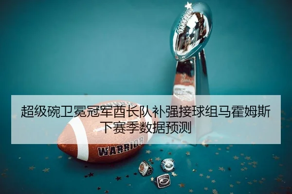 超级碗卫冕冠军酋长队补强接球组马霍姆斯下赛季数据预测
