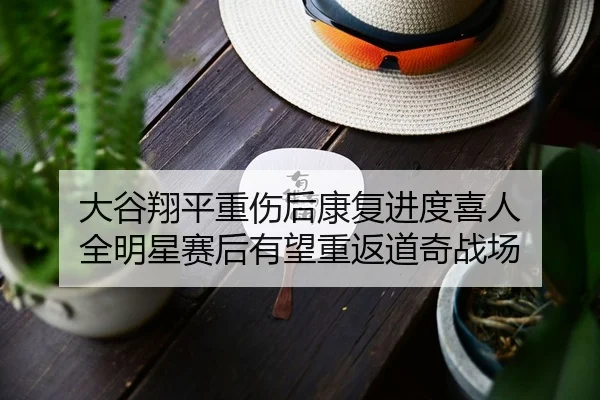 大谷翔平重伤后康复进度喜人 全明星赛后有望重返道奇战场