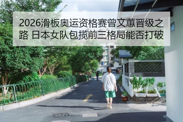 2026滑板奥运资格赛曾文蕙晋级之路 日本女队包揽前三格局能否打破
