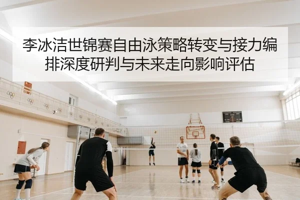 李冰洁世锦赛自由泳策略转变与接力编排深度研判与未来走向影响评估