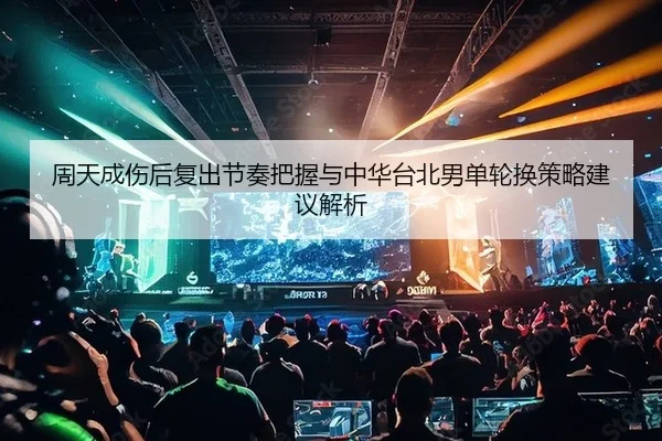 周天成伤后复出节奏把握与中华台北男单轮换策略建议解析