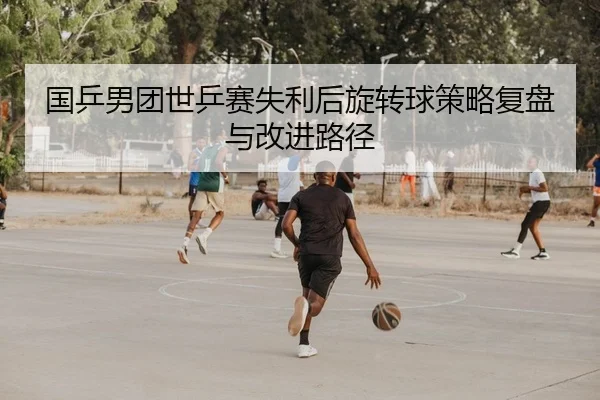 国乒男团世乒赛失利后旋转球策略复盘与改进路径